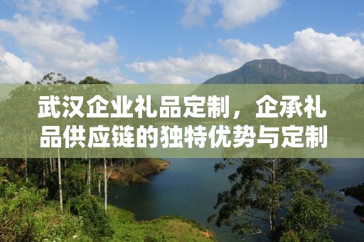 武汉企业礼品定制，企承礼品供应链的独特优势与定制体验
